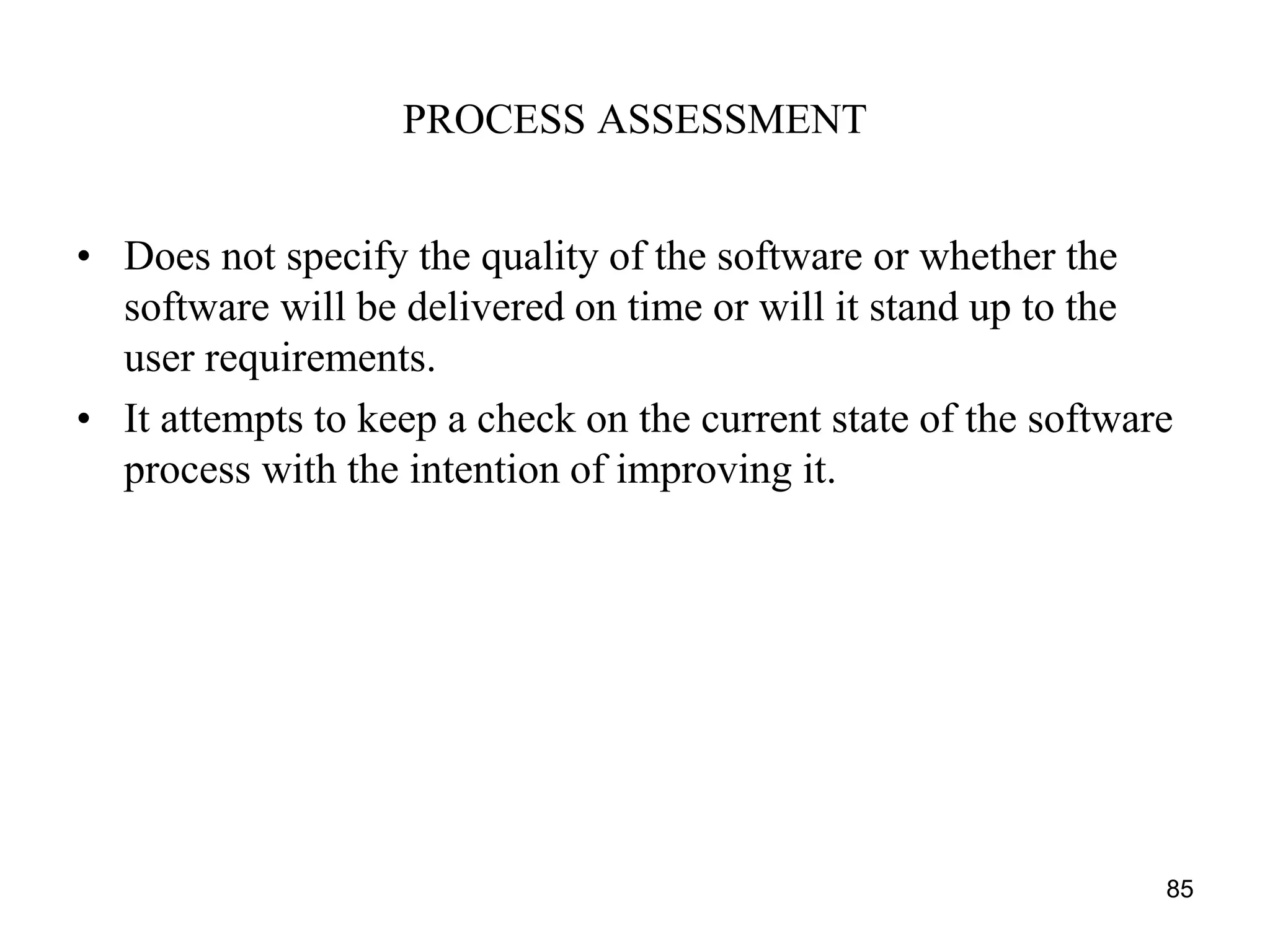 PROCESS ASSESSMENT
• Does not specify the quality of the software or whether the
software will be delivered on time or will it stand up to the
user requirements.
• It attempts to keep a check on the current state of the software
process with the intention of improving it.
85
 