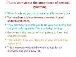  Let’s learn about the importance of personal
grooming
 When in school, you had to wear a uniform every day.
 Your teachers told you to wear the clean, ironed
uniform and shoes.
 They may have also told you to tie your hair neatly and
cut your nails regularly. This is called grooming.
 Grooming is the process of taking steps to look neat
and presentable.
 This includes how you take care of yourself and your
appearance.
 This is necessary especially when you go for an
interview and join a new job.
 