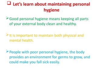  Let’s learn about maintaining personal
hygiene
Good personal hygiene means keeping all parts
of your external body clean and healthy.
It is important to maintain both physical and
mental health.
People with poor personal hygiene, the body
provides an environment for germs to grow, and
could make you fall sick easily.
 