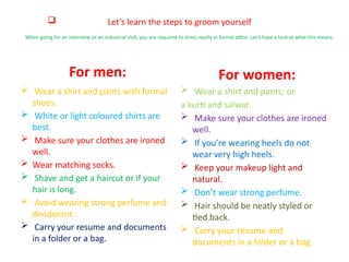  Let’s learn the steps to groom yourself
When going for an interview or an industrial visit, you are required to dress neatly in formal attire. Let’s have a look at what this means.
For men:
 Wear a shirt and pants with formal
shoes.
 White or light coloured shirts are
best.
 Make sure your clothes are ironed
well.
 Wear matching socks.
 Shave and get a haircut or if your
hair is long.
 Avoid wearing strong perfume and
deodorant.
 Carry your resume and documents
in a folder or a bag.
For women:
 Wear a shirt and pants; or
a kurti and salwar.
 Make sure your clothes are ironed
well.
 If you’re wearing heels do not
wear very high heels.
 Keep your makeup light and
natural.
 Don’t wear strong perfume.
 Hair should be neatly styled or
tied back.
 Carry your resume and
documents in a folder or a bag.
 