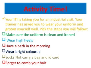 Activity Time!
Your ITI is taking you for an industrial visit. Your
trainer has asked you to wear your uniform and
groom yourself well. Pick the steps you will follow:
Make sure the uniform is clean and ironed
 Wear high heels
Have a bath in the morning
Wear bright coloured
socks Not carry a bag and id card
Forget to comb your hair
 