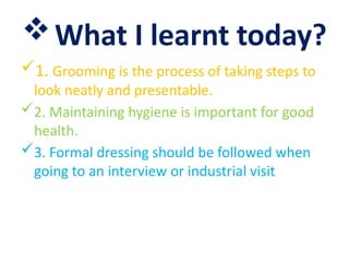 What I learnt today?
1. Grooming is the process of taking steps to
look neatly and presentable.
2. Maintaining hygiene is important for good
health.
3. Formal dressing should be followed when
going to an interview or industrial visit
 