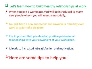  Let’s learn how to build healthy relationships at work
 When you join a workplace, you will be introduced to many
new people whom you will meet almost daily.
 You will have a new supervisor and coworkers. You may even
work as a part of a big team
 It is important that you develop positive professional
relationships with your coworkers at your workplace.
 It leads to increased job satisfaction and motivation.
Here are some tips to help you:
 