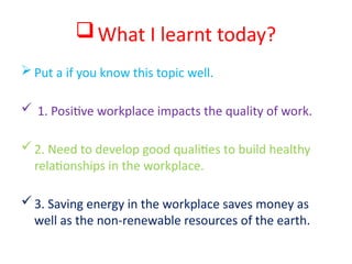 What I learnt today?
 Put a if you know this topic well.
 1. Positive workplace impacts the quality of work.
2. Need to develop good qualities to build healthy
relationships in the workplace.
3. Saving energy in the workplace saves money as
well as the non-renewable resources of the earth.
 