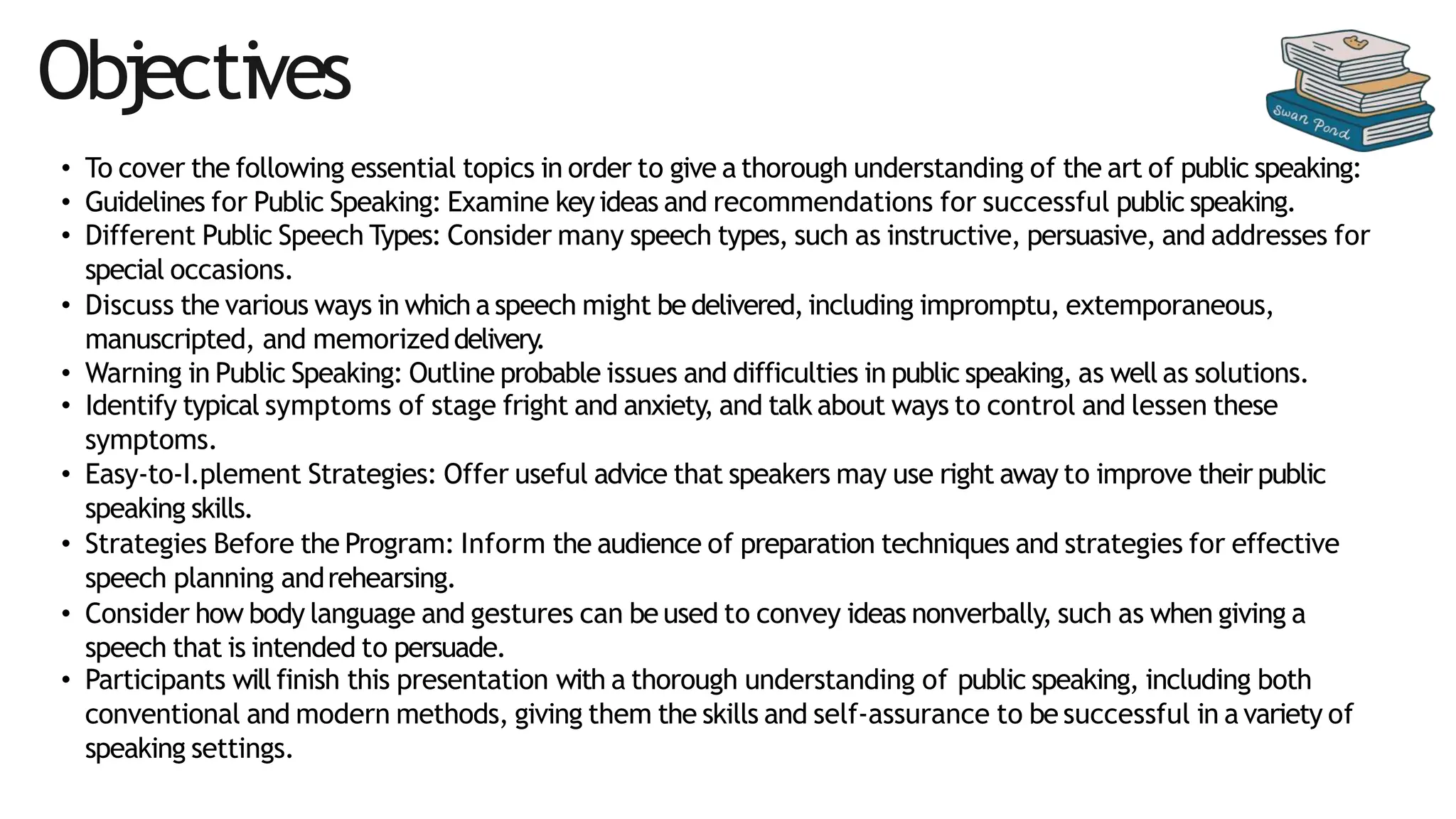 • To cover the following essential topics in order to give a thorough understanding of the art of public speaking:
• Guidelines for Public Speaking: Examine keyideas and recommendations for successful public speaking.
• Different Public Speech Types: Consider many speech types, such as instructive, persuasive, and addresses for
special occasions.
• Discuss the various ways in which a speech might be delivered,including impromptu, extemporaneous,
manuscripted, and memorizeddelivery.
• Warning in Public Speaking: Outline probable issues and difficulties in public speaking, as well as solutions.
• Identify typical symptoms of stage fright and anxiety, and talk about ways to control and lessen these
symptoms.
• Easy-to-I.plement Strategies: Offer useful advice that speakers may use right away to improve their public
speaking skills.
• Strategies Before the Program: Inform the audience of preparation techniques and strategies for effective
speech planning andrehearsing.
• Consider how body language and gestures can be used to convey ideas nonverbally, such as when giving a
speech that is intended to persuade.
• Participants will finish this presentation with a thorough understanding of public speaking, including both
conventional and modern methods, giving them the skills and self-assurance to be successful in a variety of
speaking settings.
Objectives
 
