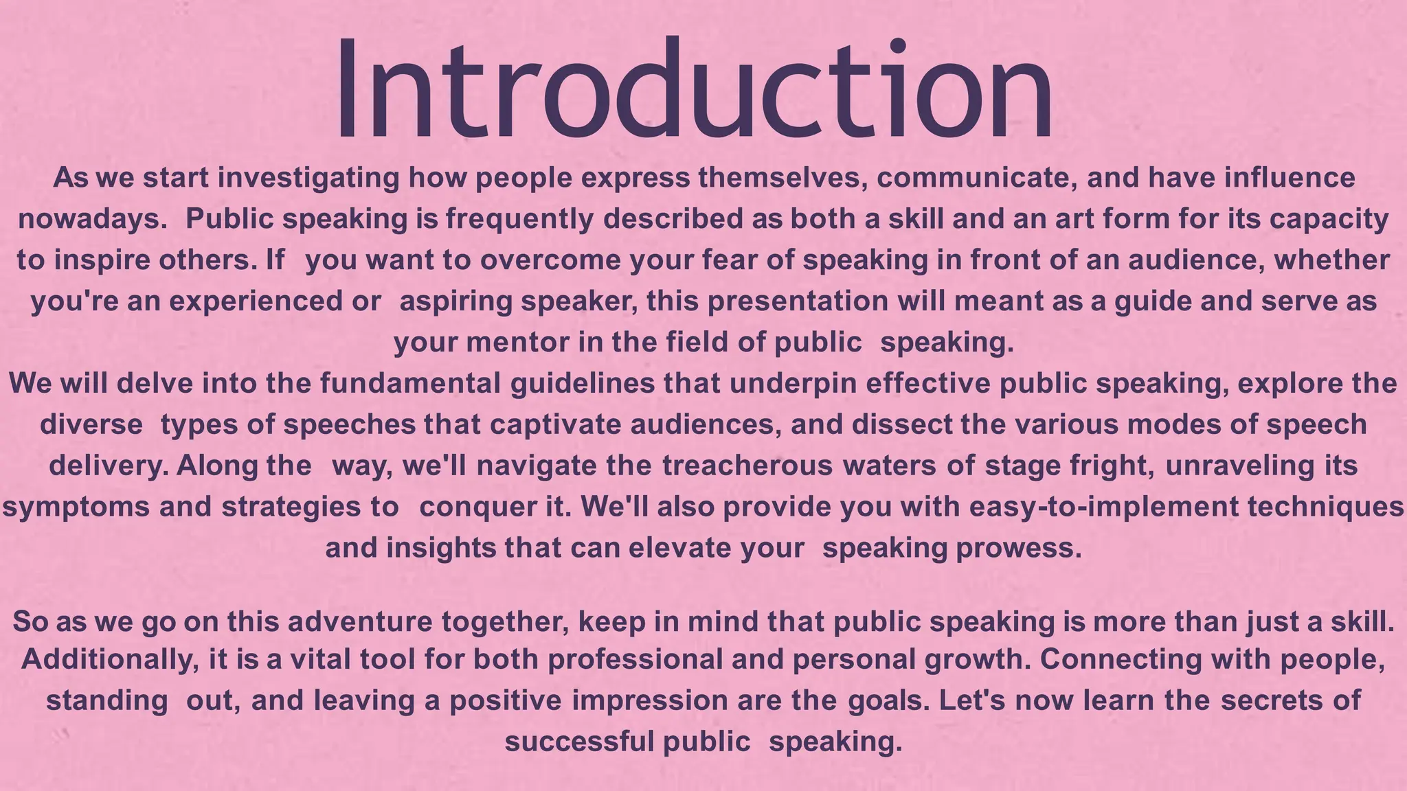 Introduction
As we start investigating how people express themselves, communicate, and have influence
nowadays. Public speaking is frequently described as both a skill and an art form for its capacity
to inspire others. If you want to overcome your fear of speaking in front of an audience, whether
you're an experienced or aspiring speaker, this presentation will meant as a guide and serve as
your mentor in the field of public speaking.
We will delve into the fundamental guidelines that underpin effective public speaking, explore the
diverse types of speeches that captivate audiences, and dissect the various modes of speech
delivery. Along the way, we'll navigate the treacherous waters of stage fright, unraveling its
symptoms and strategies to conquer it. We'll also provide you with easy-to-implement techniques
and insights that can elevate your speaking prowess.
So as we go on this adventure together, keep in mind that public speaking is more than just a skill.
Additionally, it is a vital tool for both professional and personal growth. Connecting with people,
standing out, and leaving a positive impression are the goals. Let's now learn the secrets of
successful public speaking.
 