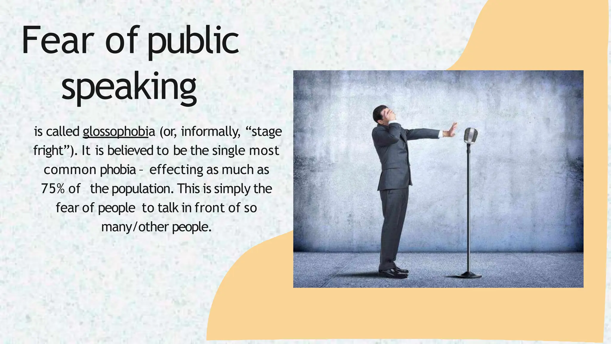 Fear of public
speaking
is called glossophobia (or, informally, “stage
fright”). It is believed to be the single most
common phobia – effecting as much as
75% of the population. This is simply the
fear of people to talk in front of so
many/other people.
 