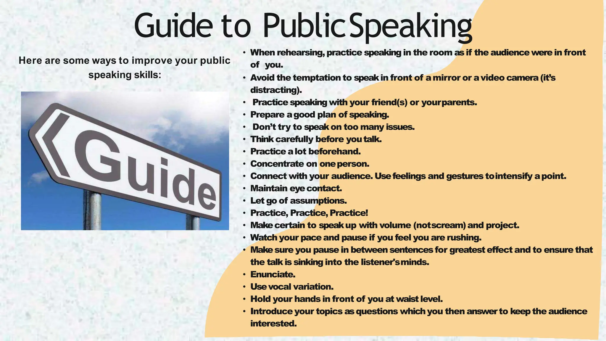 Guide to PublicSpeaking
Here are some ways to improve your public
speaking skills:
• When rehearsing,practice speaking in the room asif the audience were in front
of you.
• Avoid the temptation to speakin front of amirror or avideo camera (it’s
distracting).
• Practice speaking with your friend(s) or yourparents.
• Prepare agood plan of speaking.
• Don’t try to speakon too many issues.
• Thinkcarefully before youtalk.
• Practice alot beforehand.
• Concentrate on oneperson.
• Connect with your audience. Usefeelings and gestures tointensify apoint.
• Maintain eyecontact.
• Let go of assumptions.
• Practice, Practice,Practice!
• Makecertain to speakup with volume (notscream)and project.
• Watch your pace and pause if you feel you are rushing.
• Makesure you pause in between sentencesfor greatesteffect and to ensure that
the talkis sinking into the listener'sminds.
• Enunciate.
• Usevocal variation.
• Hold your hands in front of you at waist level.
• Introduce your topics asquestions whichyou then answerto keepthe audience
interested.
 