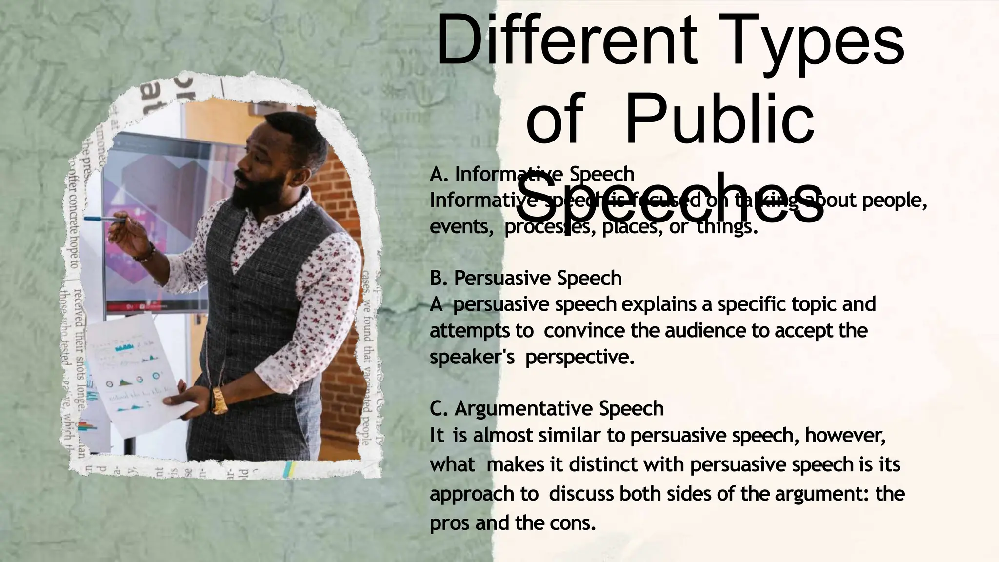 A. Informative Speech
Informative speech is focused on talking about people,
events, processes, places, or things.
B. Persuasive Speech
A persuasive speech explains a specific topic and
attempts to convince the audience to accept the
speaker's perspective.
C. Argumentative Speech
It is almost similar to persuasive speech, however,
what makes it distinct with persuasive speech is its
approach to discuss both sides of the argument: the
pros and the cons.
Different Types
of Public
Speeches
 