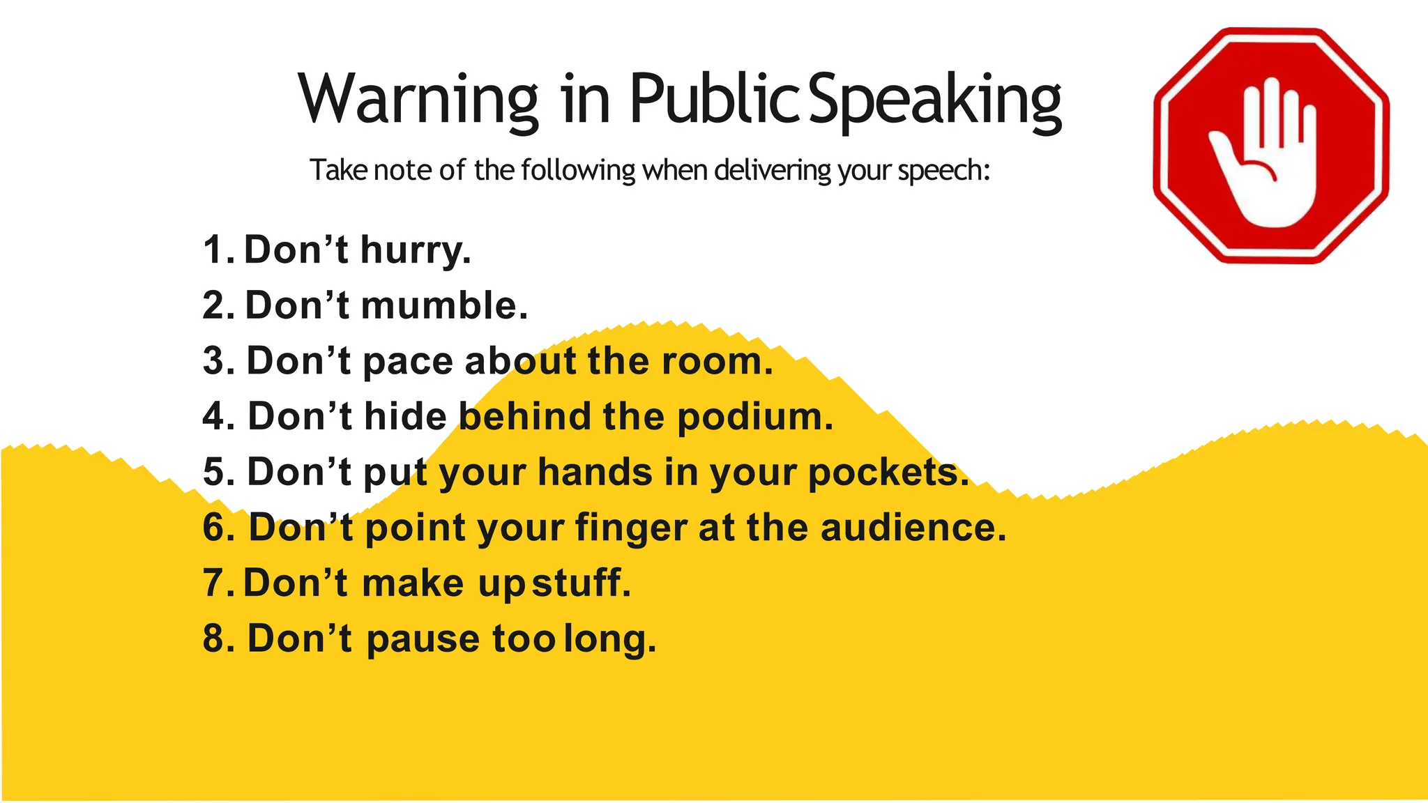 Warning in PublicSpeaking
Take note of the following when delivering your speech:
1. Don’t hurry.
2. Don’t mumble.
3. Don’t pace about the room.
4. Don’t hide behind the podium.
5. Don’t put your hands in your pockets.
6. Don’t point your finger at the audience.
7. Don’t make upstuff.
8. Don’t pause too long.
 
