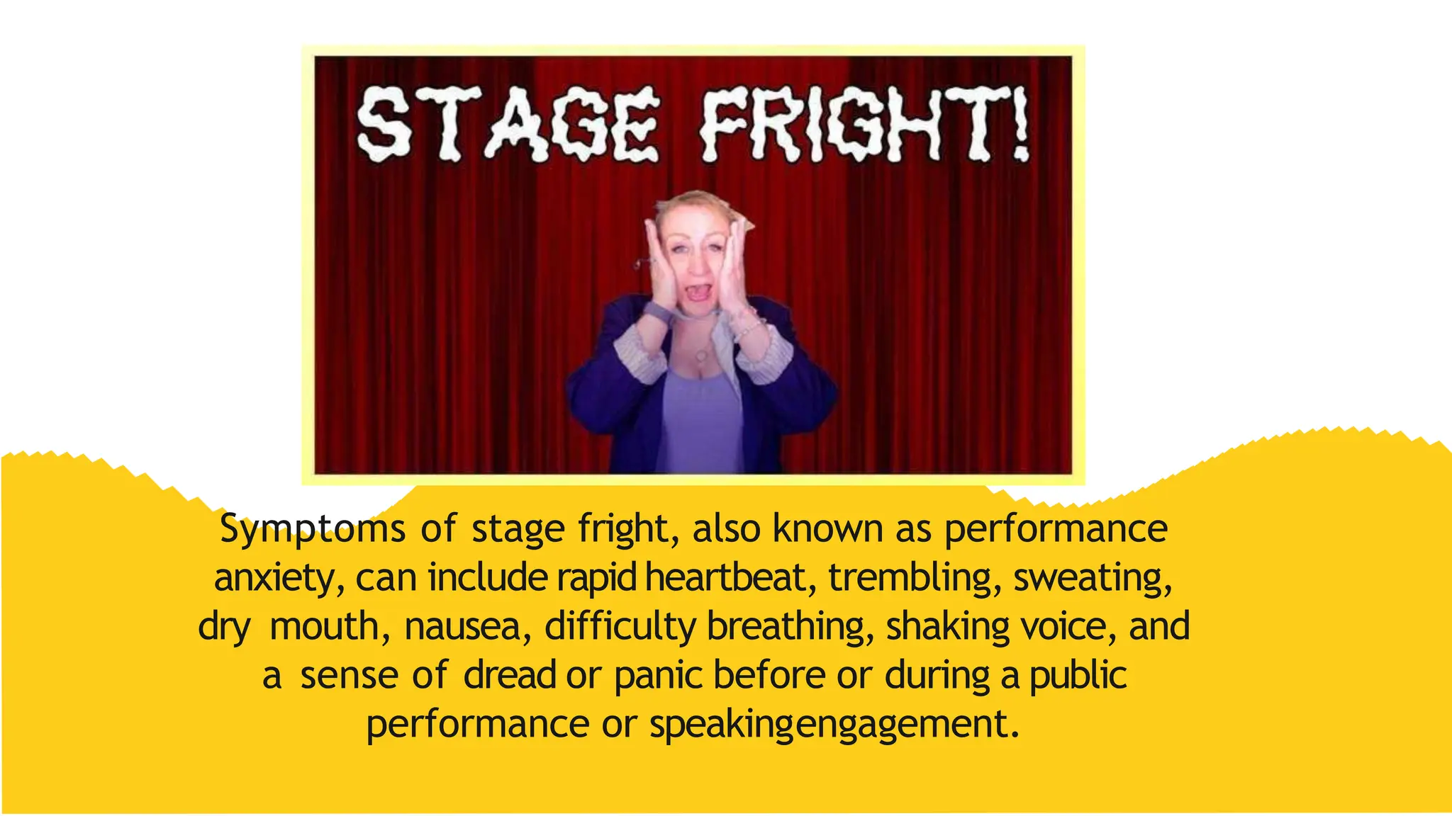 Symptoms of stage fright, also known as performance
anxiety, can include rapidheartbeat, trembling, sweating,
dry mouth, nausea, difficulty breathing, shaking voice, and
a sense of dread or panic before or during a public
performance or speakingengagement.
 