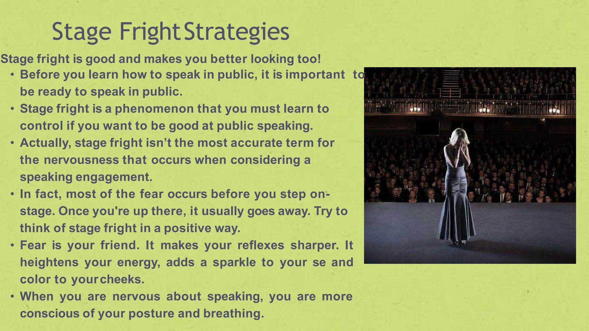 Stage FrightStrategies
Stage fright is good and makes you better looking too!
• Before you learn how to speak in public, it is important to
be ready to speak in public.
• Stage fright is a phenomenon that you must learn to
control if you want to be good at public speaking.
• Actually, stage fright isn’t the most accurate term for
the nervousness that occurs when considering a
speaking engagement.
• In fact, most of the fear occurs before you step on-
stage. Once you're up there, it usually goes away. Try to
think of stage fright in a positive way.
• Fear is your friend. It makes your reflexes sharper. It
heightens your energy, adds a sparkle to your se and
color to yourcheeks.
• When you are nervous about speaking, you are more
conscious of your posture and breathing.
 