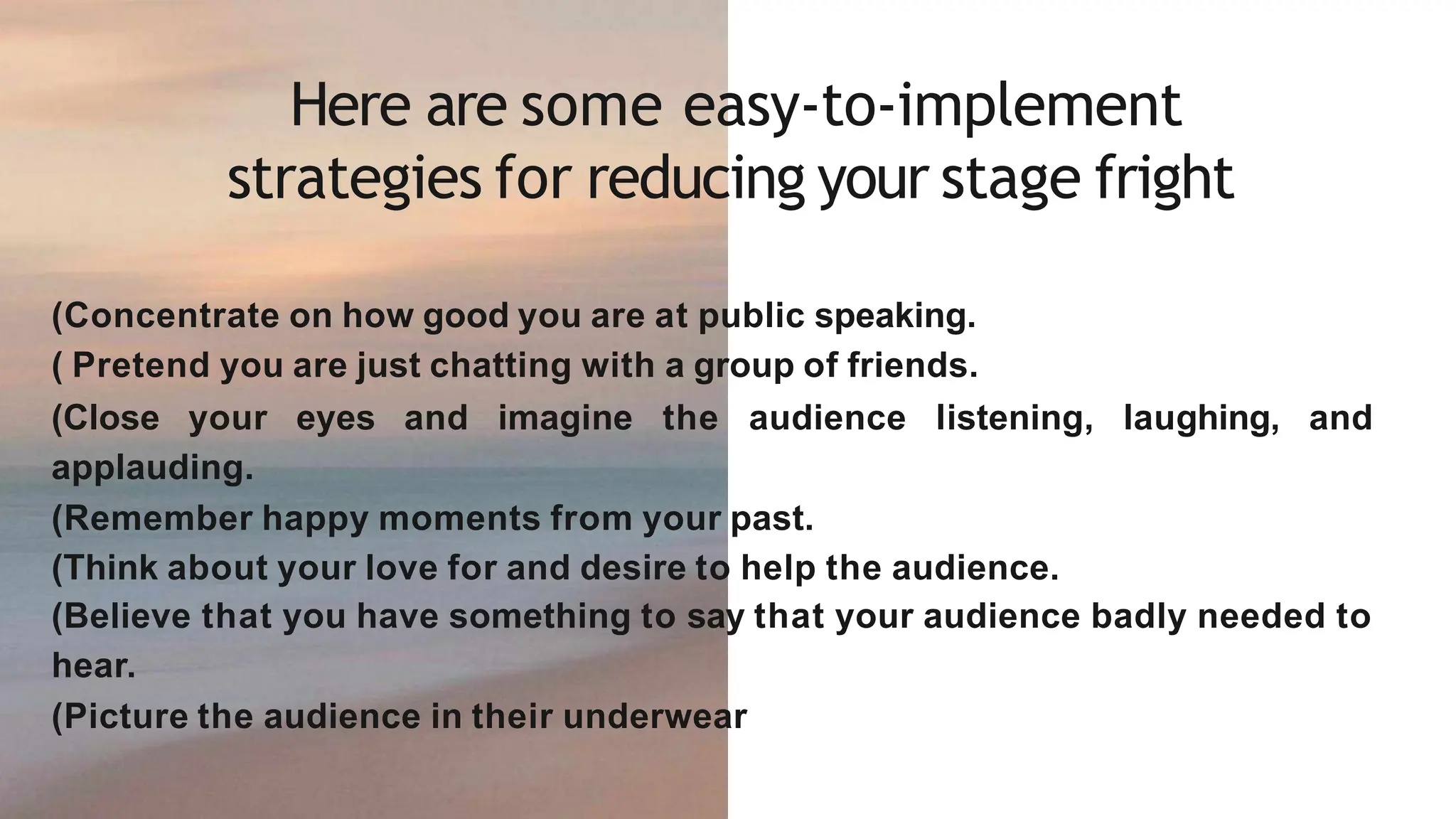 Here are some easy-to-implement
strategies for reducing your stage fright
(Concentrate on how good you are at public speaking.
( Pretend you are just chatting with a group of friends.
(Close your eyes and imagine the audience listening, laughing, and
applauding.
(Remember happy moments from your past.
(Think about your love for and desire to help the audience.
(Believe that you have something to say that your audience badly needed to
hear.
(Picture the audience in their underwear
 
