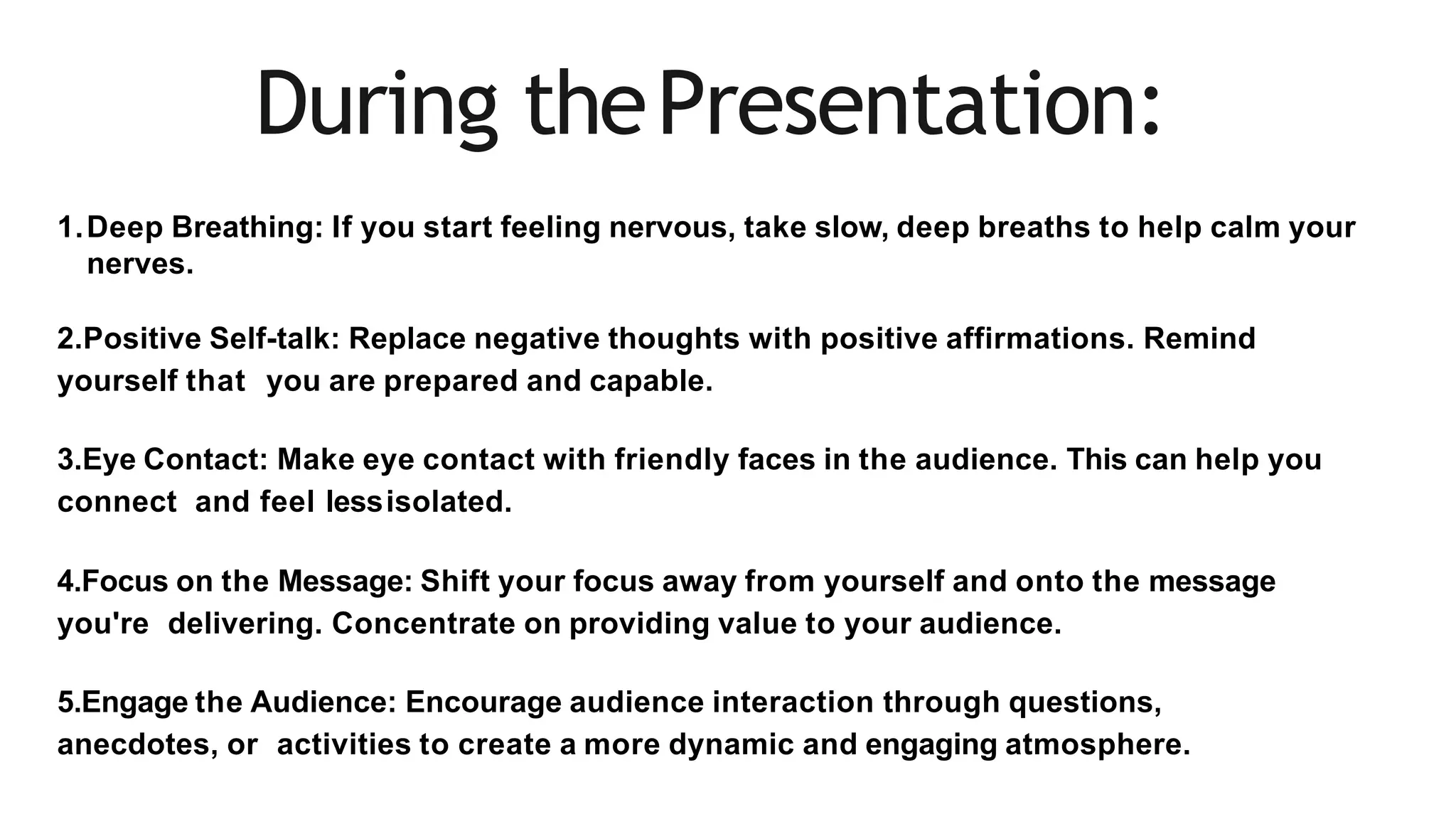 During thePresentation:
1.Deep Breathing: If you start feeling nervous, take slow, deep breaths to help calm your
nerves.
2.Positive Self-talk: Replace negative thoughts with positive affirmations. Remind
yourself that you are prepared and capable.
3.Eye Contact: Make eye contact with friendly faces in the audience. This can help you
connect and feel lessisolated.
4.Focus on the Message: Shift your focus away from yourself and onto the message
you're delivering. Concentrate on providing value to your audience.
5.Engage the Audience: Encourage audience interaction through questions,
anecdotes, or activities to create a more dynamic and engaging atmosphere.
 