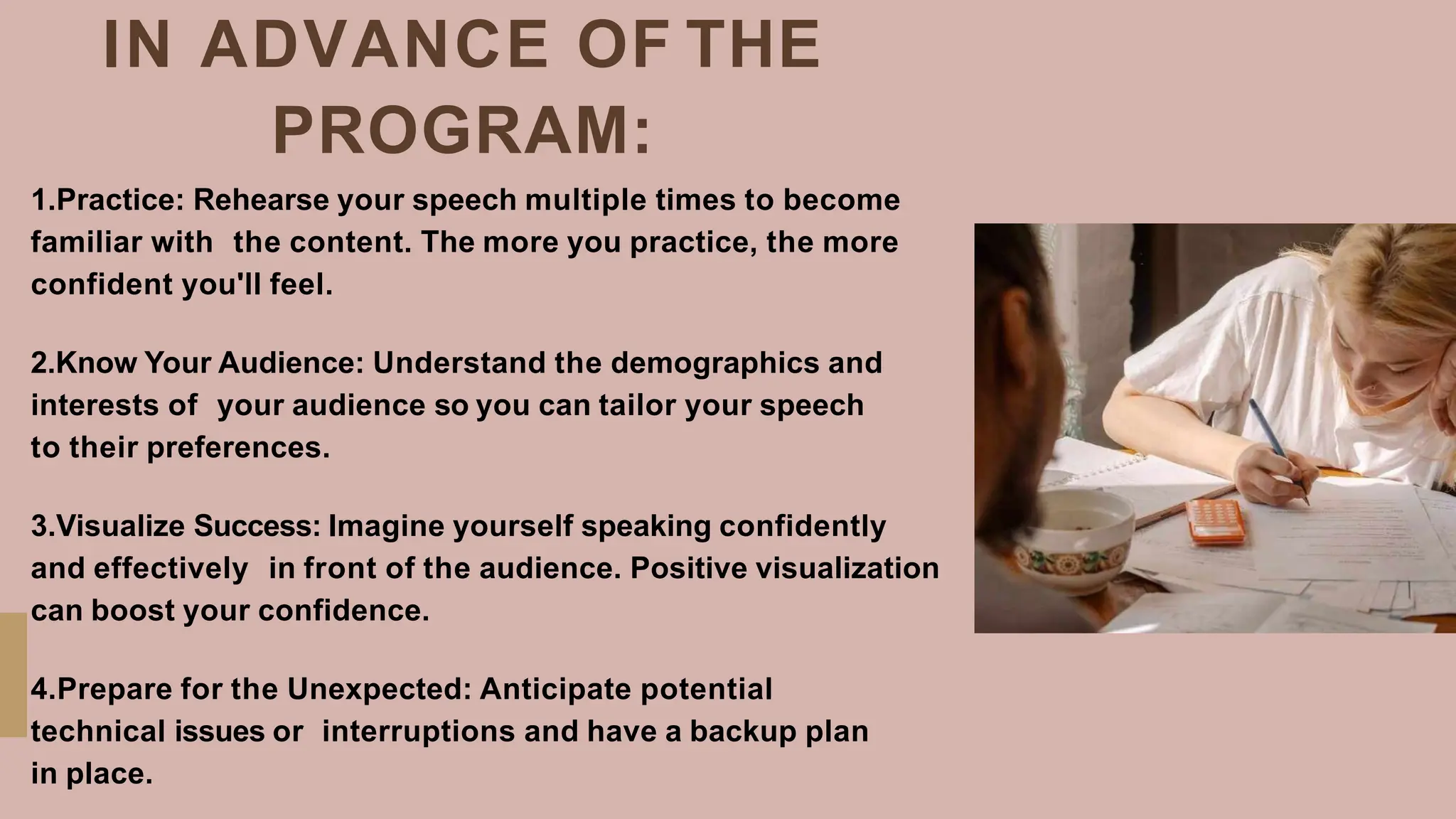 IN ADVANCE OF THE
PROGRAM:
1.Practice: Rehearse your speech multiple times to become
familiar with the content. The more you practice, the more
confident you'll feel.
2.Know Your Audience: Understand the demographics and
interests of your audience so you can tailor your speech
to their preferences.
3.Visualize Success: Imagine yourself speaking confidently
and effectively in front of the audience. Positive visualization
can boost your confidence.
4.Prepare for the Unexpected: Anticipate potential
technical issues or interruptions and have a backup plan
in place.
 