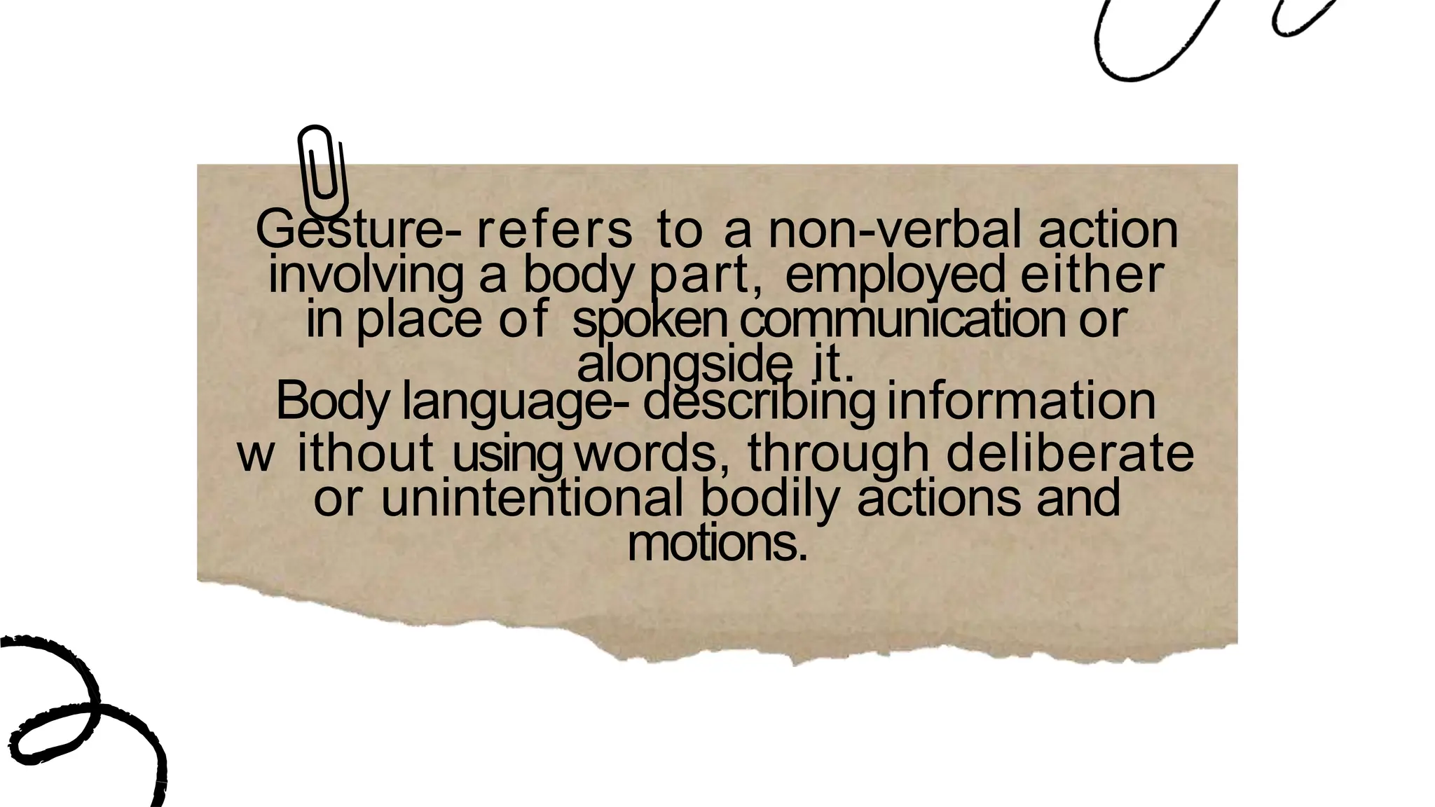 Gesture- refers to a non-verbal action
involving a body part, employed either
in place of spokencommunication or
alongside it.
Body language- describinginformation
w ithout usingwords, through deliberate
or unintentional bodily actions and
motions.
 