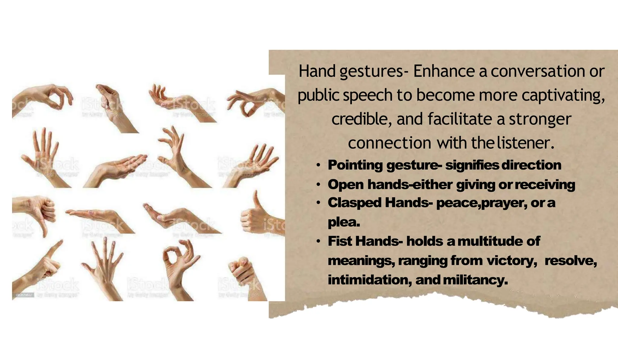 Hand gestures- Enhance a conversation or
public speech to become more captivating,
credible, and facilitate a stronger
connection with thelistener.
• Pointing gesture- signifiesdirection
• Open hands-either giving orreceiving
• Clasped Hands- peace,prayer, ora
plea.
• Fist Hands- holds amultitude of
meanings, ranging from victory, resolve,
intimidation, andmilitancy.
 
