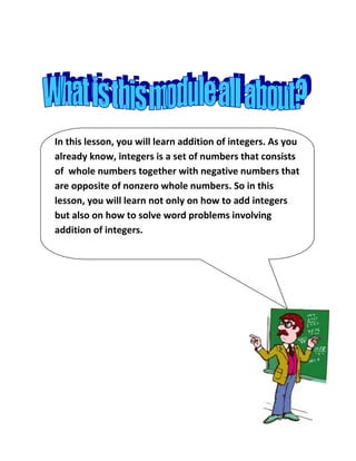 In this lesson, you will learn addition of integers. As you
already know, integers is a set of numbers that consists
of whole numbers together with negative numbers that
are opposite of nonzero whole numbers. So in this
lesson, you will learn not only on how to add integers
but also on how to solve word problems involving
addition of integers.
 