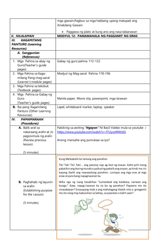 mga gawain.Pagbuo sa mga hakbang upang matupad ang
itinakdang Gawain
 Paggawa ng plato at kung ano ang nasa talaarawan
II. NILALAMAN MODYUL 12: PAMAMAHALA NG PAGGAMIT NG ORAS
III. KAGAMITANG
PANTURO (Learning
Resources)
A. Sanggunian
(References)
1. Mga Pahina sa abay ng
Guro(Teacher’s guide
pages)
Gabay ng guro pahina 112-122
2. Mga Pahina sa Kaga-
mitang Pang-mag-aaral
(Learner’s module pages)
Modyul ng Mag-aaral Pahina 178-196
3. Mga Pahina sa teksbuk
(Textbook pages)
4. Mga Pahina sa Gabay ng
Guro
(Teacher’s guide pages)
Manila paper, Movie clip, powerpoint, mga larawan
B. Iba pang Kagamitang
Panturo (Other Learning
Resources)
Lapel, whiteboard marker, laptop, speaker
IV. PAMAMARAAN
(Procedures)
A. Balik-aral sa
nakaraang aralin at /o
pagsisimula ng aralin
(Review previous
lesson)
(5 minutes)
Pakikinig sa awiting “Ngayon” Ni Basil Valdez mula sa youtube :
https://www.youtube.com/watch?v=f7UyzoMWztQ
Anong mensahe ang pumukaw sa iyo?
B. Paghahabi ng layunin
sa aralin
(Establishing purpose
for the Lesson)
(5 minutes)
Kung Maibabalik ko lamang ang panahon
Tik! Tak! Tik! Tak!... ang patuloy nap ag-ikot ng orasan. Kahit pilit mong
pabalikinangikotngmundoo paikutingpabalikangorasan,ayhindi mo rin
kayang ibalik ang nawawalang panahon. Lumipas ang mga oras at mga
araw at para bang napagiiwanan ka.
Wika nga ng isang kasabihan “Lumalakad ang kalabasa, naiiwan ang
bunga.” Ikaw, napag-iiwanan ka na ba ng panahon? Papaano mo ito
sinasabayan? Sinasayang mob a ang mahalagang tikatik nito o ginagamit
mo ito nang may kabuluhan sa bahay, sa paaralan o kahit saan?
 