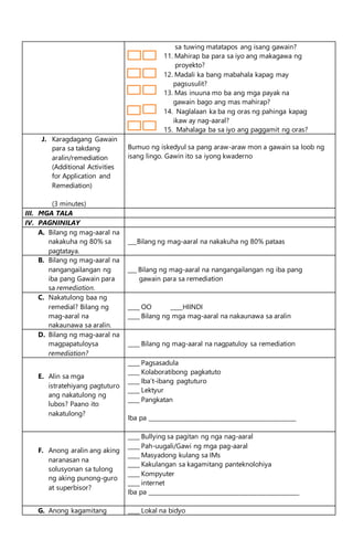 sa tuwing matatapos ang isang gawain?
11. Mahirap ba para sa iyo ang makagawa ng
proyekto?
12. Madali ka bang mabahala kapag may
pagsusulit?
13. Mas inuuna mo ba ang mga payak na
gawain bago ang mas mahirap?
14. Naglalaan ka ba ng oras ng pahinga kapag
ikaw ay nag-aaral?
15. Mahalaga ba sa iyo ang paggamit ng oras?
J. Karagdagang Gawain
para sa takdang
aralin/remediation
(Additional Activities
for Application and
Remediation)
(3 minutes)
Bumuo ng iskedyul sa pang araw-araw mon a gawain sa loob ng
isang lingo. Gawin ito sa iyong kwaderno
III. MGA TALA
IV. PAGNINILAY
A. Bilang ng mag-aaral na
nakakuha ng 80% sa
pagtataya.
___Bilang ng mag-aaral na nakakuha ng 80% pataas
B. Bilang ng mag-aaral na
nangangailangan ng
iba pang Gawain para
sa remediation.
___ Bilang ng mag-aaral na nangangailangan ng iba pang
gawain para sa remediation
C. Nakatulong baa ng
remedial? Bilang ng
mag-aaral na
nakaunawa sa aralin.
____ OO ____HIINDI
____ Bilang ng mga mag-aaral na nakaunawa sa aralin
D. Bilang ng mag-aaral na
magpapatuloysa
remediation?
____ Bilang ng mag-aaral na nagpatuloy sa remediation
E. Alin sa mga
istratehiyang pagtuturo
ang nakatulong ng
lubos? Paano ito
nakatulong?
____ Pagsasadula
____ Kolaboratibong pagkatuto
____ Iba’t-ibang pagtuturo
____ Lektyur
____ Pangkatan
Iba pa ___________________________________________________
F. Anong aralin ang aking
naranasan na
solusyonan sa tulong
ng aking punong-guro
at superbisor?
____ Bullying sa pagitan ng nga nag-aaral
____ Pah-uugali/Gawi ng mga pag-aaral
____ Masyadong kulang sa IMs
____ Kakulangan sa kagamitang panteknolohiya
____ Kompyuter
____ internet
Iba pa ____________________________________________________
G. Anong kagamitang ____ Lokal na bidyo
 