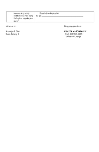 panturo ang aking
nadibuho na nais kong
ibahagi sa mga kapwa
guro?
____ Resaykel na kagamitan
Iba pa ___________________________________________________
Inihanda ni: Binigyang-pansin ni:
Andrelyn E. Diaz VIOLETA M. GONZALES
Guro, Baitang 9 Chief, CID/OIC-ASDS
Officer-in-Charge
 