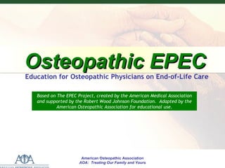 E
P
E
C


    Osteopathic EPEC
    Education for Osteopathic Physicians on End-of-Life Care

       Based on The EPEC Project, created by the American Medical Association
       and supported by the Robert Wood Johnson Foundation. Adapted by the
                American Osteopathic Association for educational use.




                             American Osteopathic Association
                           American Osteopathic Association
                            AOA: Treating Our Family and Yours
                          AOA: Treating Our Family and Yours
 