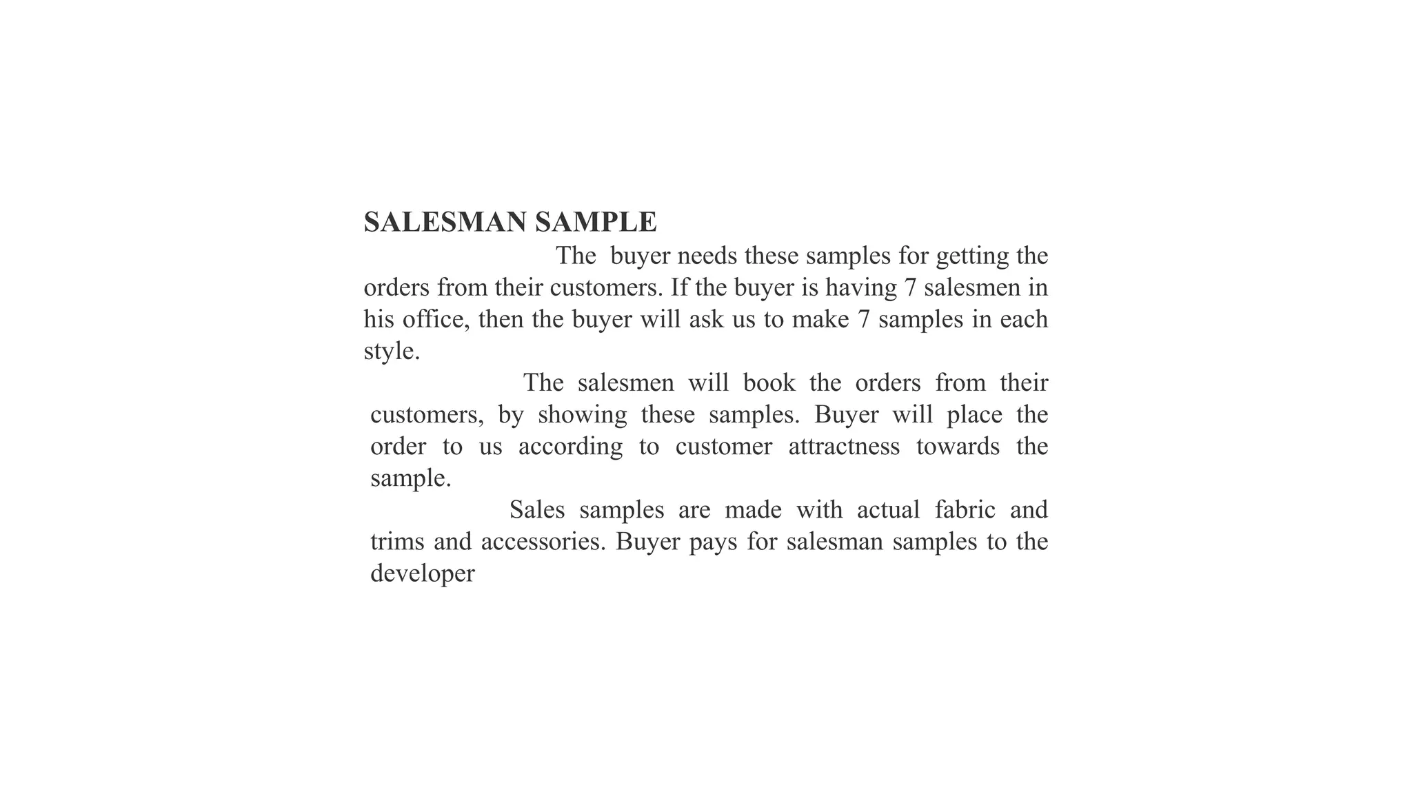 SALESMAN SAMPLE
The buyer needs these samples for getting the
orders from their customers. If the buyer is having 7 salesmen in
his office, then the buyer will ask us to make 7 samples in each
style.
The salesmen will book the orders from their
customers, by showing these samples. Buyer will place the
order to us according to customer attractness towards the
sample.
Sales samples are made with actual fabric and
trims and accessories. Buyer pays for salesman samples to the
developer
 