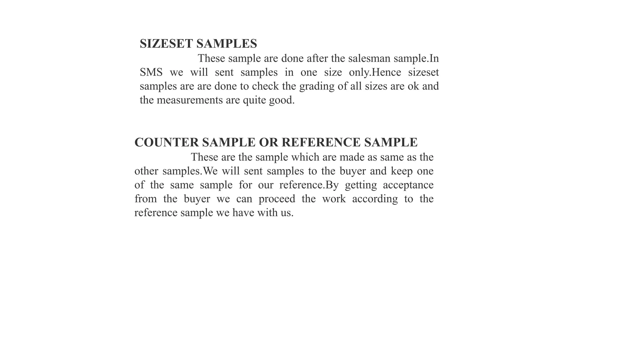 SIZESET SAMPLES
These sample are done after the salesman sample.In
SMS we will sent samples in one size only.Hence sizeset
samples are are done to check the grading of all sizes are ok and
the measurements are quite good.
COUNTER SAMPLE OR REFERENCE SAMPLE
These are the sample which are made as same as the
other samples.We will sent samples to the buyer and keep one
of the same sample for our reference.By getting acceptance
from the buyer we can proceed the work according to the
reference sample we have with us.
 