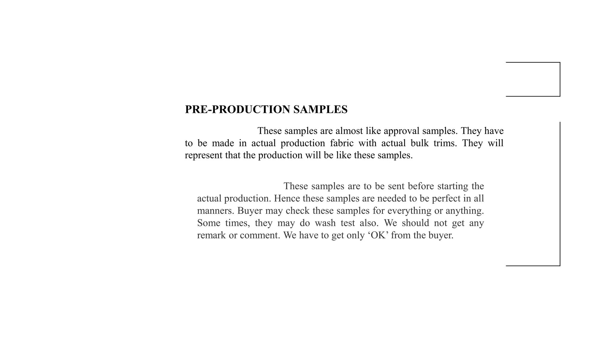 PRE-PRODUCTION SAMPLES
These samples are almost like approval samples. They have
to be made in actual production fabric with actual bulk trims. They will
represent that the production will be like these samples.
These samples are to be sent before starting the
actual production. Hence these samples are needed to be perfect in all
manners. Buyer may check these samples for everything or anything.
Some times, they may do wash test also. We should not get any
remark or comment. We have to get only ‘OK’ from the buyer.
 