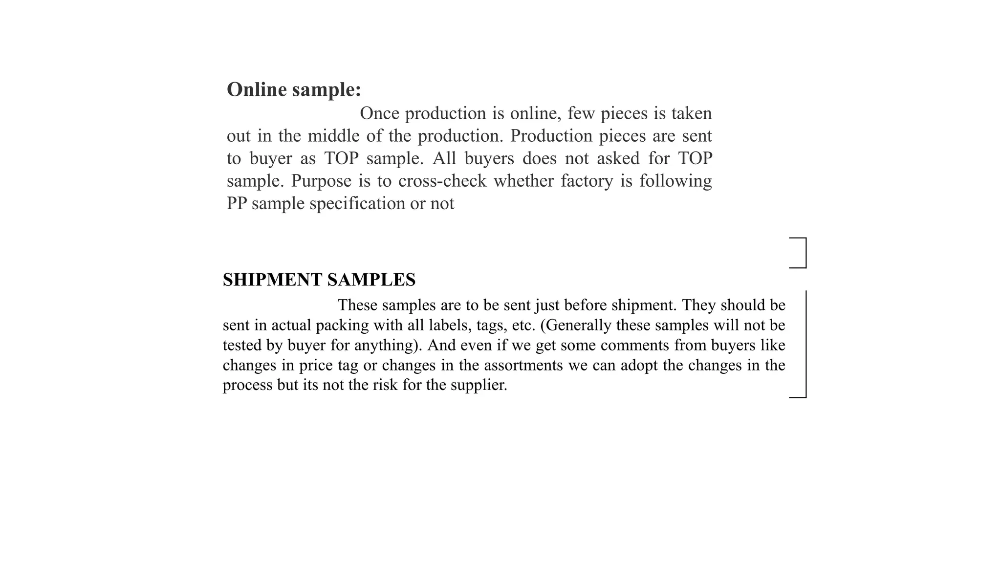 Online sample:
Once production is online, few pieces is taken
out in the middle of the production. Production pieces are sent
to buyer as TOP sample. All buyers does not asked for TOP
sample. Purpose is to cross-check whether factory is following
PP sample specification or not
SHIPMENT SAMPLES
These samples are to be sent just before shipment. They should be
sent in actual packing with all labels, tags, etc. (Generally these samples will not be
tested by buyer for anything). And even if we get some comments from buyers like
changes in price tag or changes in the assortments we can adopt the changes in the
process but its not the risk for the supplier.
 