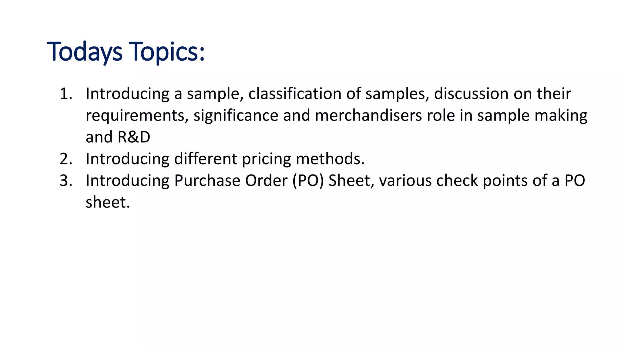 Todays Topics:
1. Introducing a sample, classification of samples, discussion on their
requirements, significance and merchandisers role in sample making
and R&D
2. Introducing different pricing methods.
3. Introducing Purchase Order (PO) Sheet, various check points of a PO
sheet.
 