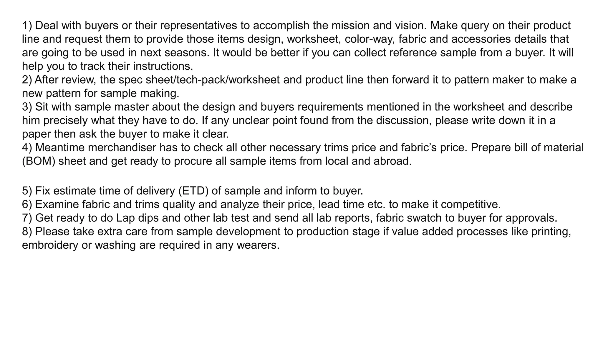 1) Deal with buyers or their representatives to accomplish the mission and vision. Make query on their product
line and request them to provide those items design, worksheet, color-way, fabric and accessories details that
are going to be used in next seasons. It would be better if you can collect reference sample from a buyer. It will
help you to track their instructions.
2) After review, the spec sheet/tech-pack/worksheet and product line then forward it to pattern maker to make a
new pattern for sample making.
3) Sit with sample master about the design and buyers requirements mentioned in the worksheet and describe
him precisely what they have to do. If any unclear point found from the discussion, please write down it in a
paper then ask the buyer to make it clear.
4) Meantime merchandiser has to check all other necessary trims price and fabric’s price. Prepare bill of material
(BOM) sheet and get ready to procure all sample items from local and abroad.
5) Fix estimate time of delivery (ETD) of sample and inform to buyer.
6) Examine fabric and trims quality and analyze their price, lead time etc. to make it competitive.
7) Get ready to do Lap dips and other lab test and send all lab reports, fabric swatch to buyer for approvals.
8) Please take extra care from sample development to production stage if value added processes like printing,
embroidery or washing are required in any wearers.
 