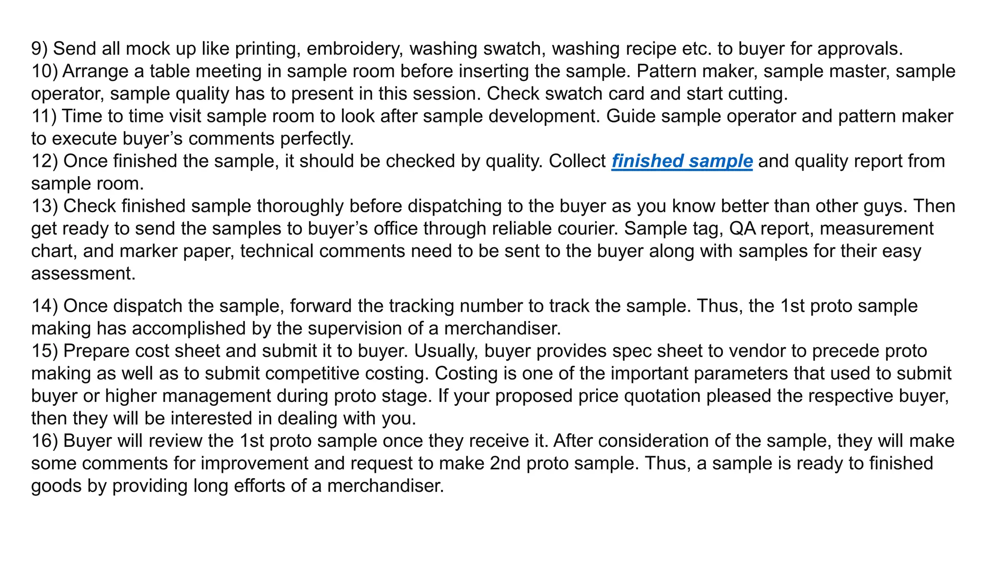 9) Send all mock up like printing, embroidery, washing swatch, washing recipe etc. to buyer for approvals.
10) Arrange a table meeting in sample room before inserting the sample. Pattern maker, sample master, sample
operator, sample quality has to present in this session. Check swatch card and start cutting.
11) Time to time visit sample room to look after sample development. Guide sample operator and pattern maker
to execute buyer’s comments perfectly.
12) Once finished the sample, it should be checked by quality. Collect finished sample and quality report from
sample room.
13) Check finished sample thoroughly before dispatching to the buyer as you know better than other guys. Then
get ready to send the samples to buyer’s office through reliable courier. Sample tag, QA report, measurement
chart, and marker paper, technical comments need to be sent to the buyer along with samples for their easy
assessment.
14) Once dispatch the sample, forward the tracking number to track the sample. Thus, the 1st proto sample
making has accomplished by the supervision of a merchandiser.
15) Prepare cost sheet and submit it to buyer. Usually, buyer provides spec sheet to vendor to precede proto
making as well as to submit competitive costing. Costing is one of the important parameters that used to submit
buyer or higher management during proto stage. If your proposed price quotation pleased the respective buyer,
then they will be interested in dealing with you.
16) Buyer will review the 1st proto sample once they receive it. After consideration of the sample, they will make
some comments for improvement and request to make 2nd proto sample. Thus, a sample is ready to finished
goods by providing long efforts of a merchandiser.
 