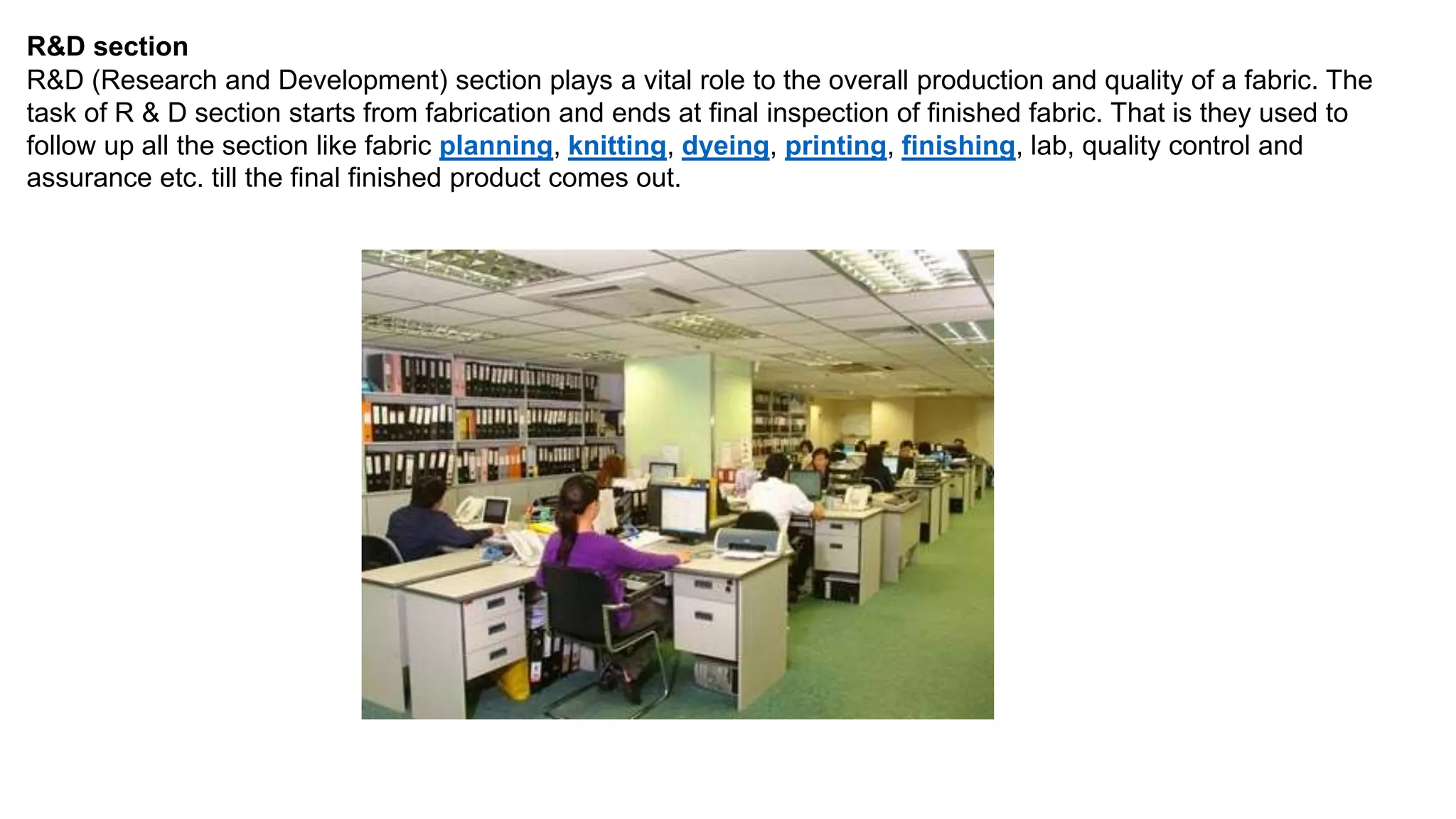 R&D section
R&D (Research and Development) section plays a vital role to the overall production and quality of a fabric. The
task of R & D section starts from fabrication and ends at final inspection of finished fabric. That is they used to
follow up all the section like fabric planning, knitting, dyeing, printing, finishing, lab, quality control and
assurance etc. till the final finished product comes out.
 