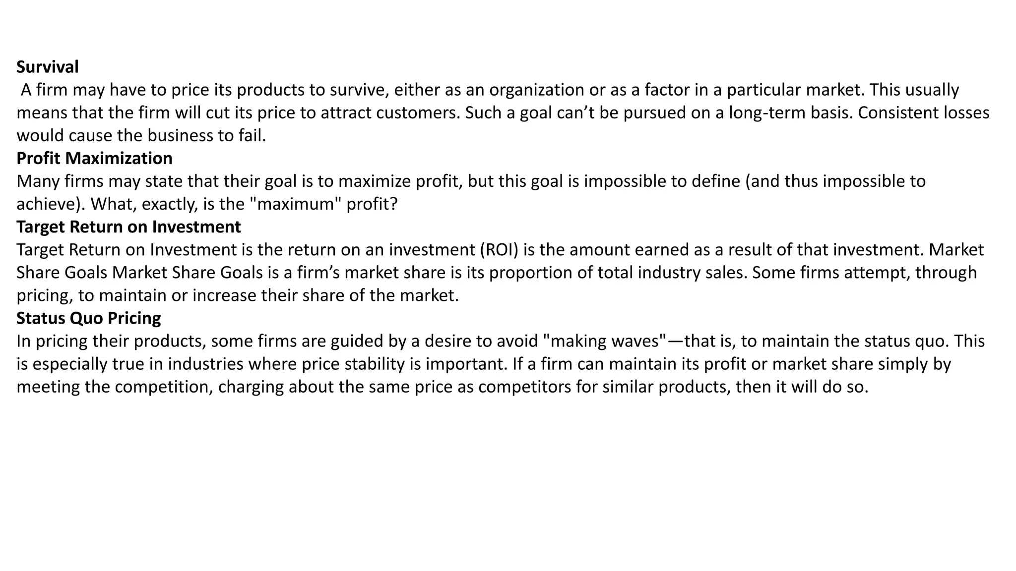 Survival
A firm may have to price its products to survive, either as an organization or as a factor in a particular market. This usually
means that the firm will cut its price to attract customers. Such a goal can’t be pursued on a long-term basis. Consistent losses
would cause the business to fail.
Profit Maximization
Many firms may state that their goal is to maximize profit, but this goal is impossible to define (and thus impossible to
achieve). What, exactly, is the "maximum" profit?
Target Return on Investment
Target Return on Investment is the return on an investment (ROI) is the amount earned as a result of that investment. Market
Share Goals Market Share Goals is a firm’s market share is its proportion of total industry sales. Some firms attempt, through
pricing, to maintain or increase their share of the market.
Status Quo Pricing
In pricing their products, some firms are guided by a desire to avoid "making waves"—that is, to maintain the status quo. This
is especially true in industries where price stability is important. If a firm can maintain its profit or market share simply by
meeting the competition, charging about the same price as competitors for similar products, then it will do so.
 