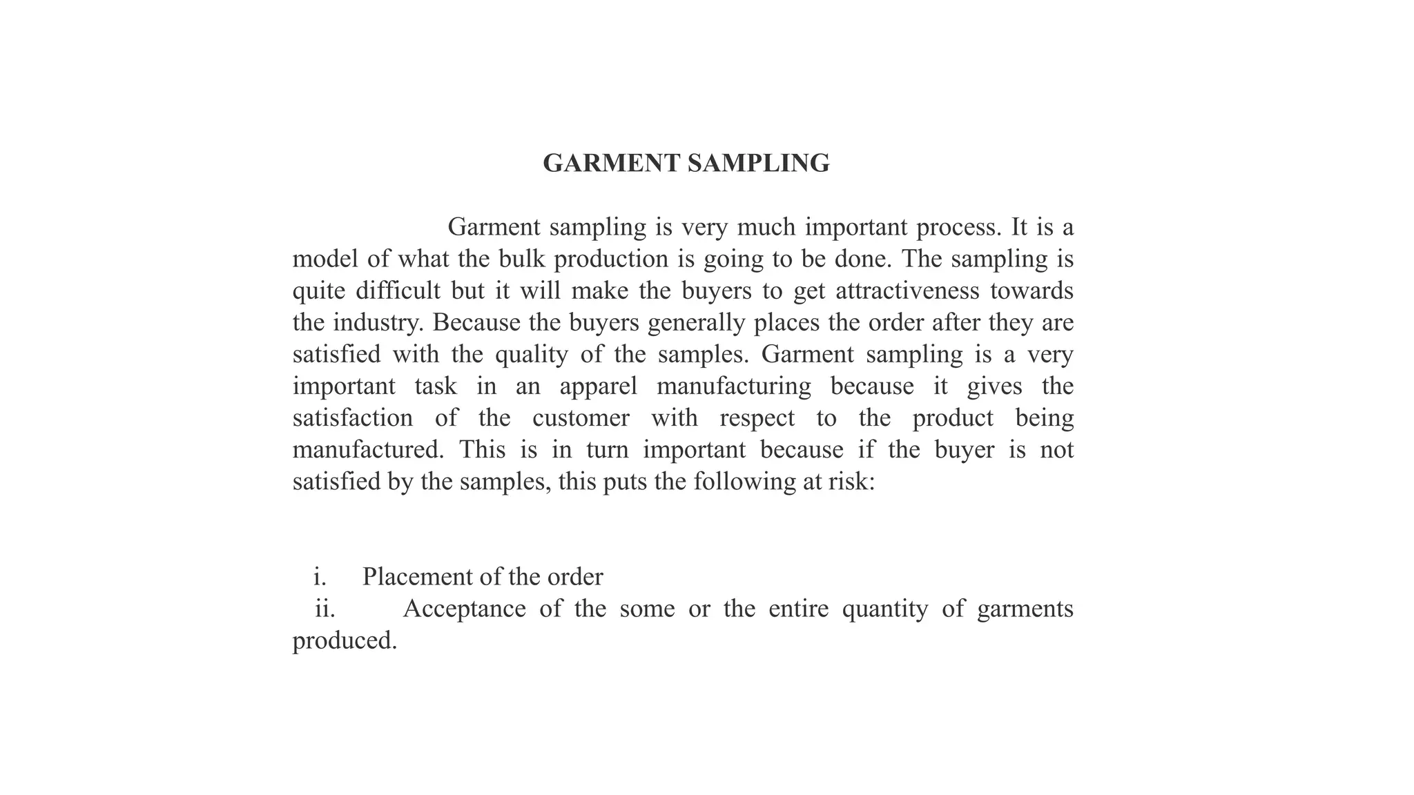GARMENT SAMPLING
Garment sampling is very much important process. It is a
model of what the bulk production is going to be done. The sampling is
quite difficult but it will make the buyers to get attractiveness towards
the industry. Because the buyers generally places the order after they are
satisfied with the quality of the samples. Garment sampling is a very
important task in an apparel manufacturing because it gives the
satisfaction of the customer with respect to the product being
manufactured. This is in turn important because if the buyer is not
satisfied by the samples, this puts the following at risk:
i. Placement of the order
ii. Acceptance of the some or the entire quantity of garments
produced.
 