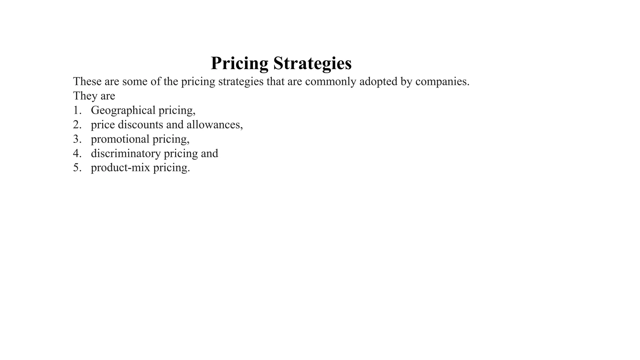 Pricing Strategies
These are some of the pricing strategies that are commonly adopted by companies.
They are
1. Geographical pricing,
2. price discounts and allowances,
3. promotional pricing,
4. discriminatory pricing and
5. product-mix pricing.
 