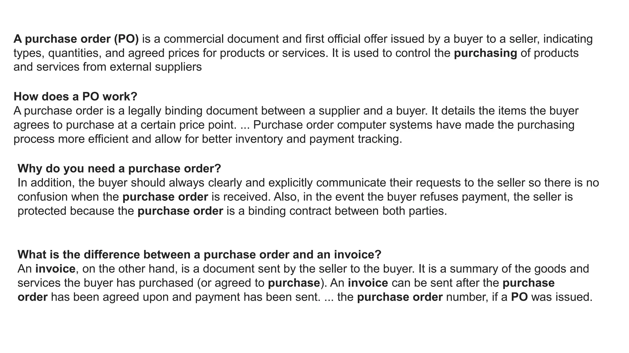 A purchase order (PO) is a commercial document and first official offer issued by a buyer to a seller, indicating
types, quantities, and agreed prices for products or services. It is used to control the purchasing of products
and services from external suppliers
How does a PO work?
A purchase order is a legally binding document between a supplier and a buyer. It details the items the buyer
agrees to purchase at a certain price point. ... Purchase order computer systems have made the purchasing
process more efficient and allow for better inventory and payment tracking.
Why do you need a purchase order?
In addition, the buyer should always clearly and explicitly communicate their requests to the seller so there is no
confusion when the purchase order is received. Also, in the event the buyer refuses payment, the seller is
protected because the purchase order is a binding contract between both parties.
What is the difference between a purchase order and an invoice?
An invoice, on the other hand, is a document sent by the seller to the buyer. It is a summary of the goods and
services the buyer has purchased (or agreed to purchase). An invoice can be sent after the purchase
order has been agreed upon and payment has been sent. ... the purchase order number, if a PO was issued.
 