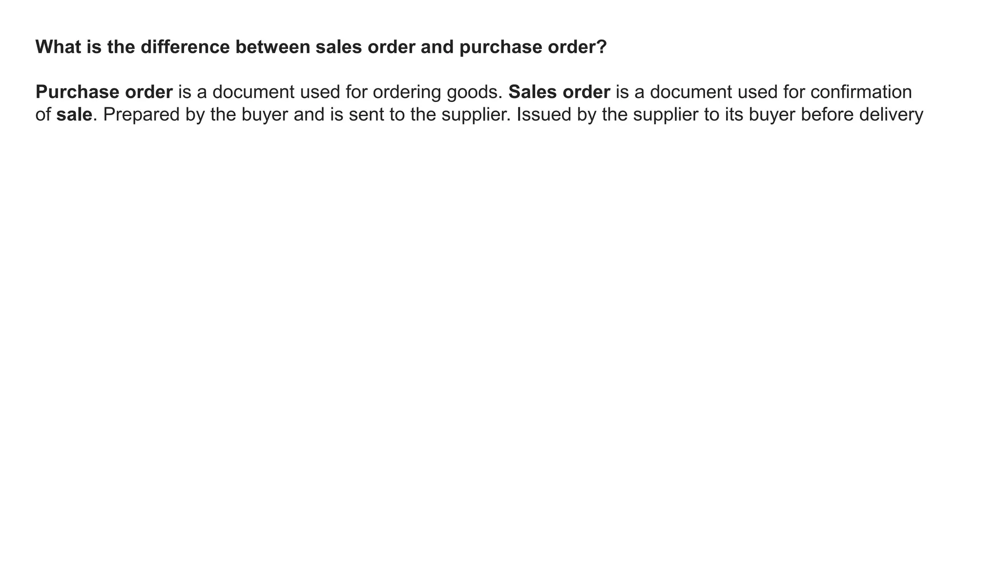 What is the difference between sales order and purchase order?
Purchase order is a document used for ordering goods. Sales order is a document used for confirmation
of sale. Prepared by the buyer and is sent to the supplier. Issued by the supplier to its buyer before delivery
 