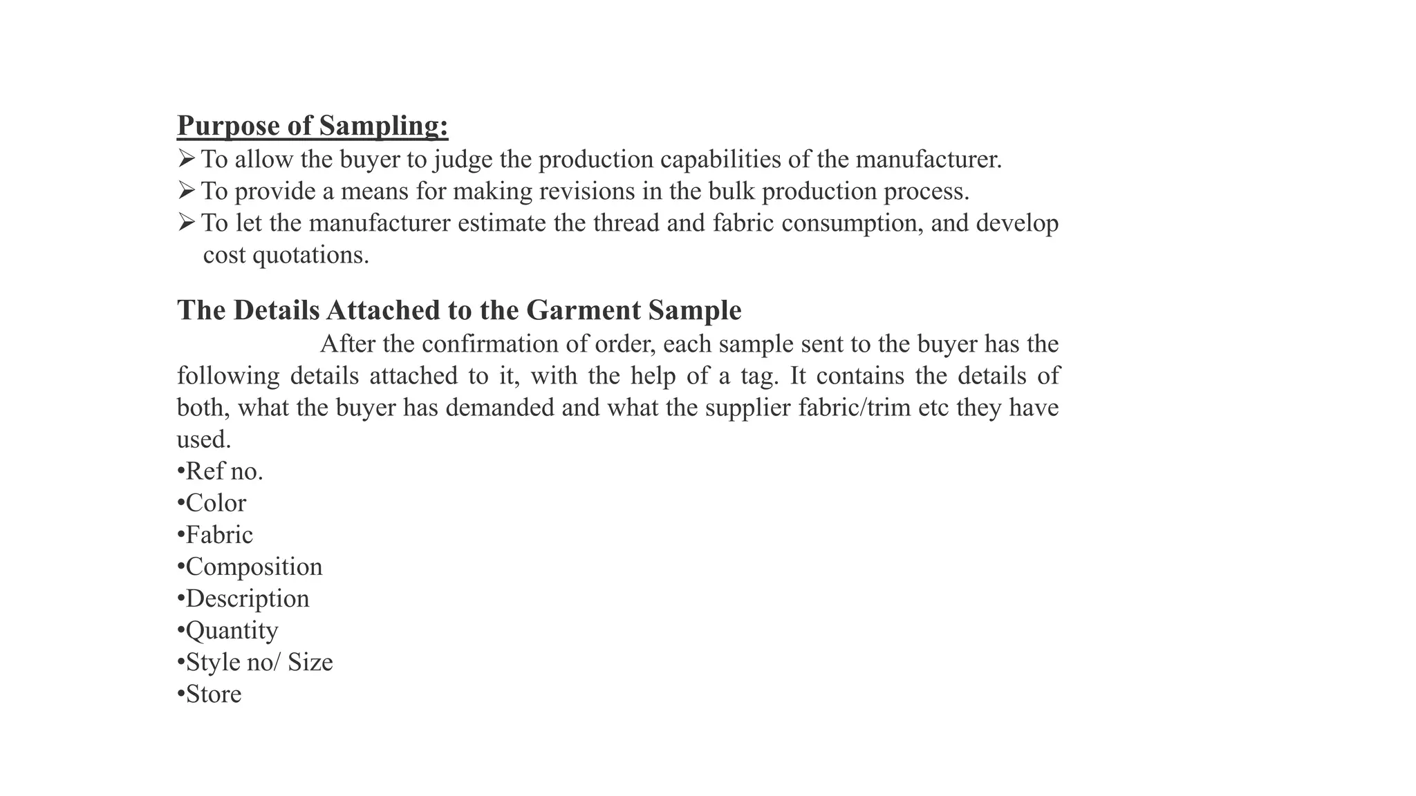 Purpose of Sampling:
To allow the buyer to judge the production capabilities of the manufacturer.
To provide a means for making revisions in the bulk production process.
To let the manufacturer estimate the thread and fabric consumption, and develop
cost quotations.
The Details Attached to the Garment Sample
After the confirmation of order, each sample sent to the buyer has the
following details attached to it, with the help of a tag. It contains the details of
both, what the buyer has demanded and what the supplier fabric/trim etc they have
used.
•Ref no.
•Color
•Fabric
•Composition
•Description
•Quantity
•Style no/ Size
•Store
 