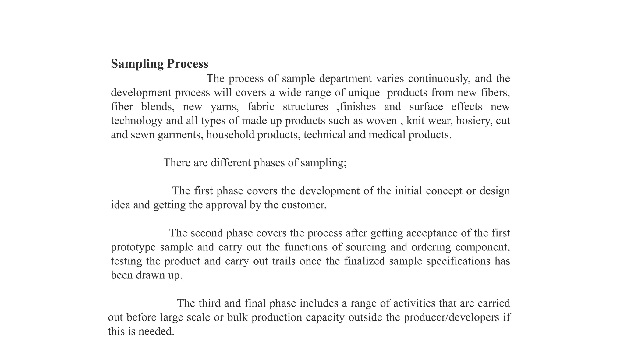Sampling Process
The process of sample department varies continuously, and the
development process will covers a wide range of unique products from new fibers,
fiber blends, new yarns, fabric structures ,finishes and surface effects new
technology and all types of made up products such as woven , knit wear, hosiery, cut
and sewn garments, household products, technical and medical products.
There are different phases of sampling;
The first phase covers the development of the initial concept or design
idea and getting the approval by the customer.
The second phase covers the process after getting acceptance of the first
prototype sample and carry out the functions of sourcing and ordering component,
testing the product and carry out trails once the finalized sample specifications has
been drawn up.
The third and final phase includes a range of activities that are carried
out before large scale or bulk production capacity outside the producer/developers if
this is needed.
 