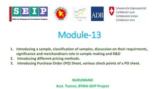 Module-13
NURUNNABI
Asst. Trainer, BTMA-SEIP Project
1. Introducing a sample, classification of samples, discussion on their requirments,
significance and merchandisers role in sample making and R&D
2. Introducing different pricing methods.
3. Introducing Purchase Order (PO) Sheet, various check points of a PO sheet.
 