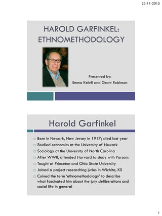 23-11-2015
1
HAROLD GARFINKEL:
ETHNOMETHODOLOGY
Presented by:
Emma Kehrli and Grant Robinson
Harold Garfinkel
 Born in Newark, New Jersey in 1917; died last year
 Studied economics at the University of Newark
 Sociology at the University of North Carolina
 After WWII, attended Harvard to study with Parsons
 Taught at Princeton and Ohio State University
 Joined a project researching juries in Wichita, KS
 Coined the term ‘ethnomethodology’ to describe
what fascinated him about the jury deliberations and
social life in general
 