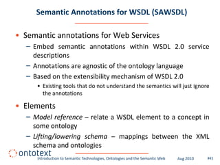 Semantic Annotations for WSDL (SAWSDL)

• Semantic annotations for Web Services
  – Embed semantic annotations within WSDL 2.0 service
    descriptions
  – Annotations are agnostic of the ontology language
  – Based on the extensibility mechanism of WSDL 2.0
     • Existing tools that do not understand the semantics will just ignore
       the annotations

• Elements
  – Model reference – relate a WSDL element to a concept in
    some ontology
  – Lifting/lowering schema – mappings between the XML
    schema and ontologies
      Introduction to Semantic Technologies, Ontologies and the Semantic Web   Aug 2010   #41
 