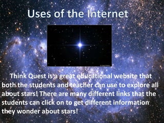 Think Quest is a great educational website that
both the students and teacher can use to explore all
about stars! There are many different links that the
students can click on to get different information
they wonder about stars!
 