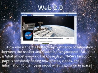 How else is there a better way to enhance collaboration
between the teacher and students than facebook! Facebook
is what almost every kid has these days. NASA’s facebook
page is constantly adding new photos, videos, and
information to their page about what is going on in space!
 