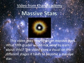 Video from Khan Academy




   This video goes into detail on massive stars.
What fifth grader would not want to learn
about this!? The video gives a visual on the
different stages it takes to become a massive
star.
 