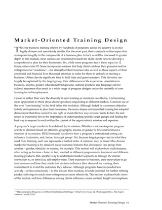 M a r k e t - O r i e n t e d Tr a i n i n g D e s i g n

T     he core business training offered by hundreds of programs across the country is at once
      highly diverse and remarkably similar. For the most part, their curricula outline topics that
correspond roughly to the components of a business plan. In fact, as will be discussed in greater
depth in this module, most courses are structured to teach the skills clients need to develop a
comprehensive plan for their businesses. Yet, while some programs teach these topics in 12
hours, others take 92. Some incorporate sessions that help clients address their personal and/or
entrepreneurial “readiness” – the strength of their business idea as well as those aspects of their
emotional and financial lives that need attention in order for them to embark on starting a
business. Others devote significant time to field trips and guest speakers. This diversity can
largely be explained by the target group; their differences in life experience, orientation to
business, income, gender, educational background, cultural practices and language call for
tailored responses that result in a wide range of program designs under the umbrella of core
training for self-employment.

However, rather than view the diversity in core training as variations on a theme, it is becoming
more appropriate to think about distinct products responding to different markets. Common use of
the term “core training” in the field belies this evolution. Although linked by a common objective
to help entrepreneurs to plan their businesses, the many shapes and sizes that training has adopted
demonstrate that there cannot be one right or most effective way to train clients. In fact, the real
lesson of experience lies in the importance of understanding specific target groups and finding the
best way to respond to each within the context of the organization’s mission and expertise.

A program’s target market is first defined by its mission. Whether a microenterprise program
selects its clientele based on ethnicity, geography, income or gender is first and foremost a
function of its mission. FIELD research has shown how a program’s institutional setting can
influence its mission, and, hence, its target group.2 Yet, because target groups vary in what they
need from training, each one represents a market niche. A common way to dissect this diverse
market for training is by standard socio-economic features that distinguish one group from
another – gender, ethnicity or income, for example. This section will explore how such features,
often acting as barriers – have, in fact, resulted in different programmatic treatment and different
training products. But, another way to understand market segments is through the clients’
orientation to, or arrival at, self-employment. Their exposure to business, their motivation to go
into business and how they made that decision influence their demand for training, their
commitment to it and the outcomes they achieve. Although programs have responded less
actively – or less consciously – to this lens on their markets, it holds potential for further refining
product offerings to reach more entrepreneurs more effectively. This section explores both views
of the market, and how differences among clients influence course content, length and emphasis.



2
 “Microenterprise Programs in Different Institutional Settings,” FIELD forum Issue 12, (Washington D.C.: The Aspen
Institute, March 2002).


                                                                              Market-Oriented Training Design 11
 