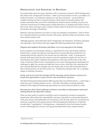 O RIENTATION              AND   E XPOSURE      TO   B USINESS
Successful clients often have prior experience with or exposure to business. FIELD findings show
that clients with a background in business – either as previous business owners, as members of a
family in business, or as long-term employees in one type of business – are more likely to
complete training and start or expand a business. These clients are already familiar with
business operations; they may be less intimidated by market research; and they may have less
confusion around issues of making money, selling themselves, or assigning full market value to
their work. Those choosing to open a business closely related to their past work experience have
the decided advantage of familiarity.3

Related to relevant experience are clarity of vision and strength of commitment – both of which
have also been linked to successful outcomes. Obviously, experience helps one formulate a clear,
more realistic business idea.

Although programs cannot alter their clients’ backgrounds, the importance of business experience
and, especially, a clear business idea does suggest the following programmatic responses.

Programs must emphasize the business idea before, or at a very early point in, the training.

In fact, programs are increasingly making it a requirement for entry into training. Women’s
Initiative has a careful and rigorous screening process to ensure that those selected for core
training both meet the criteria for low income and are sufficiently “ready” to participate in
training. Staff reports that the most common reason for rejecting an applicant is her lack of a
clear business idea. Others emphasize the importance of having a business idea in the early
weeks of training. Without such a commitment to one vision, training program participants are
challenged to apply the concepts and skills they learn in class; while they may understand the
class material illustrated by examples and case studies, they are less able to translate these to
their actual businesses. (In the Tools section, see “Finding Your Business Idea” for a workshop
design on selecting a business.)

Clients who do not come into training with the advantage of prior business exposure can
benefit from opportunities to gain relevant work and business experience.

The Detroit Entrepreneurship Institute (DEI) operates three for-profit businesses – a print shop, a
retail store and a vending machines service – that offer internships to training graduates.
Similarly, DEI arranges job shadowing opportunities for trainees that last about six weeks.

Knowing more about clients’ pathways to business ownership can help programs understand
training demand and adjust their response.

There are many paths to business ownership; some act impulsively, seizing an unexpected
opportunity; others inherit the responsibility; and many, especially in economically depressed
rural areas, choose self-employment out of necessity, as it is the only option for moving beyond
minimum wage labor. Focus-group research with self-employed entrepreneurs in Nebraska
revealed three “constellations” of entrepreneurs – determined by how they became business
owners. Interestingly, the owners in each group described below share common features:




3
    Edgcomb and others.


12 Building Skills for Self-Employment: Basic Training for Microentrepreneurs
 