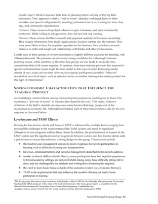 Impulse buyers: Owners invested little time in planning before starting or buying their
    businesses. They approach it with a “sink or swim” attitude; work hard; learn by their
    mistakes; and operate independently, resisting professional services, training (no time, they
    say), and community organizations.
    Dreamers: These owners always had a dream to open a business, and were emotionally
    motivated. While willing to ask questions, they did not seek out training.
    Planners: These owners did their research and prepared carefully for business ownership.
    They sought information from trade organizations, business centers and the Internet. They
    were more likely to have the requisite expertise for the business; they put their personal
    finances in order and sought out relationships with banks and other professionals.

Clearly each of these groups of owners constitutes a slightly different audience for training, with
different demands. The planners are obviously strong candidates for a thorough business
planning course, while members of the other two groups are less likely to make the time
commitment that a full course requires. In contrast, short-term training products that respond to
specific and immediate needs might be more useful to this type of client. Following similar
criteria of easy access and on-time delivery, focus-group participants identified “lifesaver”
newsletters on critical topics, such as sales-tax forms, as another training-information product for
this type of entrepreneur.4


S OCIO -E CONOMIC C HARACTERISTICS                                THAT      I NFLUENCE           THE
T RAINING P RODUCT
An underlying common theme among microenterprise programs is reaching out to those who
experience a “poverty of access” to business development services.5 This broad, inclusive
definition of the field’s clientele encompasses many barriers that keep people out of the
mainstream of economic life. Although interrelated, each of these characteristics calls for its own
response as discussed below.

Low-income and TANF Clients
Training for low-income clients and those on TANF is influenced by multiple factors ranging from
personal life challenges to the requirements of the TANF system, and result in significant
differences in how programs address these clients. In addition, the predominance of women in the
TANF system and the significant overlap, in general, between women and low-income clients adds
a gender lens to factors that influence training design for this group. These factors include:
         the need for case management services to resolve logistical barriers to participation in
         training, such as childcare, housing and transportation;
         life crises, emotional barriers and personal management skills that clients need to address;
         weaker academic skills and math literacy; many participants have had negative experiences
         in formal academic settings, are not comfortable taking notes, have difficulty sitting still in
         class, and are challenged by the analysis and writing that a business plan requires;
         the need to learn basic financial tools of the economic system (i.e., economic literacy);
         TANF work requirements that may influence the number of hours per week clients
         participate in training.
4
  The focus-group discussions were conducted in Nebraska in March 2002 by the Nebraska Microenterprise Partnership
Fund and the EDGE program with a total of 30 microentrepreneurs. The focus-group report is available from the
Nebraska Microenterprise Partnership Fund. Contact Rose Jasperson at rosej@alltel.net.
5
  Candace Nelson, Going Forward: The Peer Group Lending Exchange (Toronto: Calmeadow, 1994).


                                                                            Market-Oriented Training Design 13
 